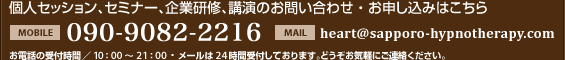 個人セッション、セミナー、企業研修、講演のお問い合わせ・お申し込みはこちら [MOBILE]090-6693-4118 [MAIL]heart@sapporo-hypnotherapy.com お電話の受付時間／10：00～21：00・メールは24時間受付しております。どうぞお気軽にご連絡ください。